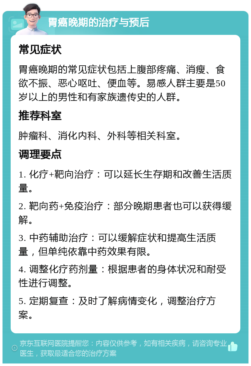 胃癌晚期的治疗与预后 常见症状 胃癌晚期的常见症状包括上腹部疼痛、消瘦、食欲不振、恶心呕吐、便血等。易感人群主要是50岁以上的男性和有家族遗传史的人群。 推荐科室 肿瘤科、消化内科、外科等相关科室。 调理要点 1. 化疗+靶向治疗：可以延长生存期和改善生活质量。 2. 靶向药+免疫治疗：部分晚期患者也可以获得缓解。 3. 中药辅助治疗：可以缓解症状和提高生活质量，但单纯依靠中药效果有限。 4. 调整化疗药剂量：根据患者的身体状况和耐受性进行调整。 5. 定期复查：及时了解病情变化，调整治疗方案。