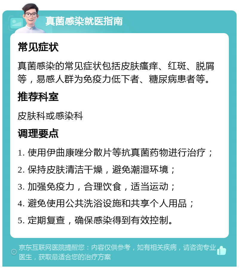 真菌感染就医指南 常见症状 真菌感染的常见症状包括皮肤瘙痒、红斑、脱屑等，易感人群为免疫力低下者、糖尿病患者等。 推荐科室 皮肤科或感染科 调理要点 1. 使用伊曲康唑分散片等抗真菌药物进行治疗； 2. 保持皮肤清洁干燥，避免潮湿环境； 3. 加强免疫力，合理饮食，适当运动； 4. 避免使用公共洗浴设施和共享个人用品； 5. 定期复查，确保感染得到有效控制。