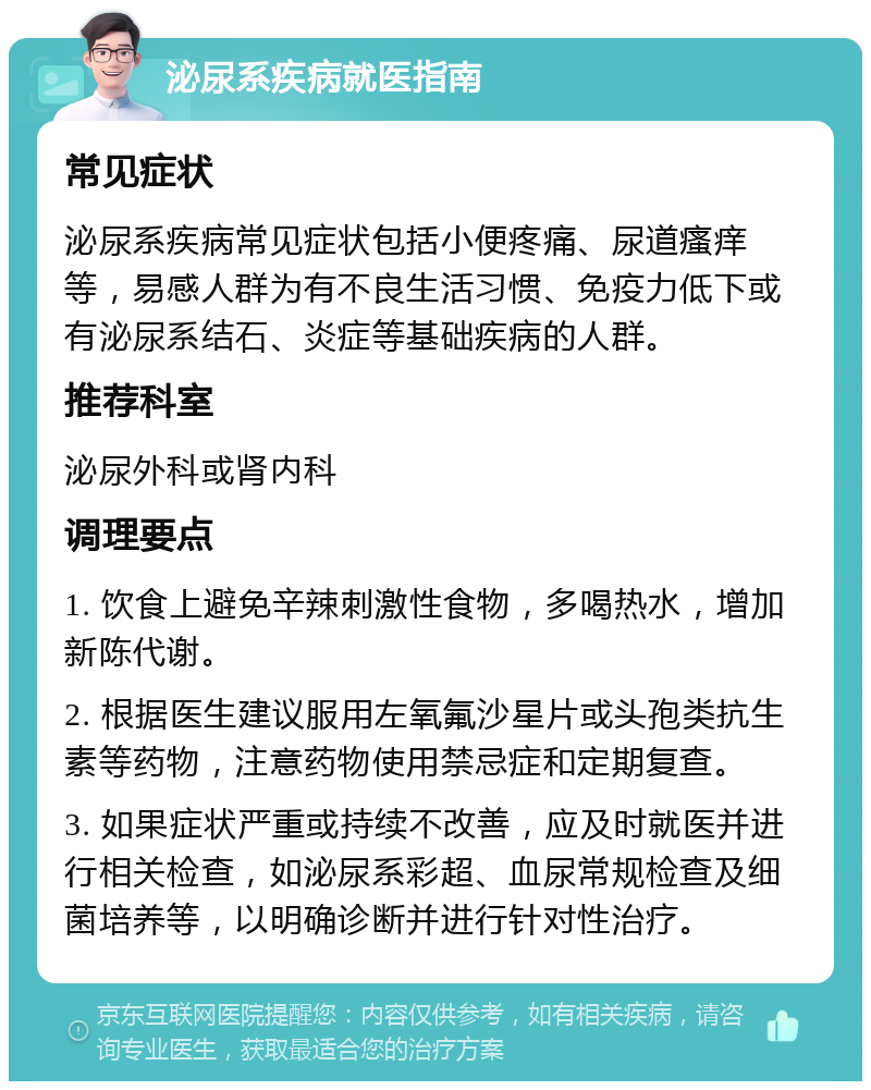 泌尿系疾病就医指南 常见症状 泌尿系疾病常见症状包括小便疼痛、尿道瘙痒等，易感人群为有不良生活习惯、免疫力低下或有泌尿系结石、炎症等基础疾病的人群。 推荐科室 泌尿外科或肾内科 调理要点 1. 饮食上避免辛辣刺激性食物，多喝热水，增加新陈代谢。 2. 根据医生建议服用左氧氟沙星片或头孢类抗生素等药物，注意药物使用禁忌症和定期复查。 3. 如果症状严重或持续不改善，应及时就医并进行相关检查，如泌尿系彩超、血尿常规检查及细菌培养等，以明确诊断并进行针对性治疗。