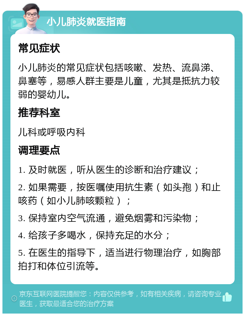 小儿肺炎就医指南 常见症状 小儿肺炎的常见症状包括咳嗽、发热、流鼻涕、鼻塞等，易感人群主要是儿童，尤其是抵抗力较弱的婴幼儿。 推荐科室 儿科或呼吸内科 调理要点 1. 及时就医，听从医生的诊断和治疗建议； 2. 如果需要，按医嘱使用抗生素（如头孢）和止咳药（如小儿肺咳颗粒）； 3. 保持室内空气流通，避免烟雾和污染物； 4. 给孩子多喝水，保持充足的水分； 5. 在医生的指导下，适当进行物理治疗，如胸部拍打和体位引流等。