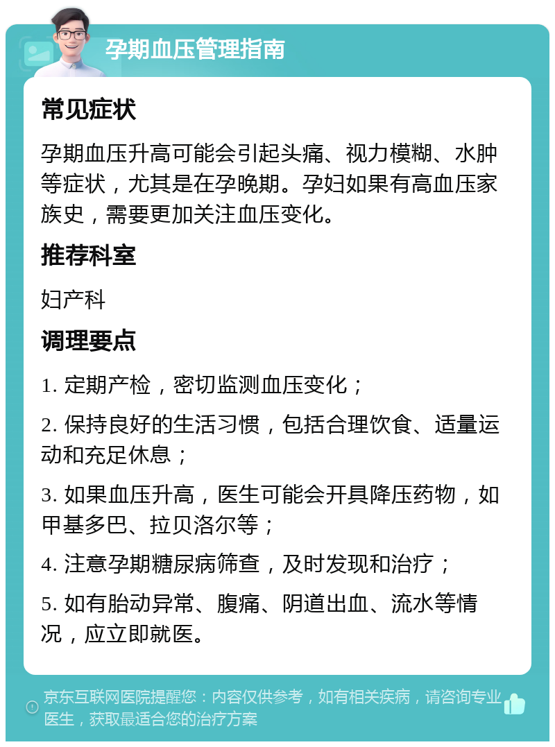 孕期血压管理指南 常见症状 孕期血压升高可能会引起头痛、视力模糊、水肿等症状，尤其是在孕晚期。孕妇如果有高血压家族史，需要更加关注血压变化。 推荐科室 妇产科 调理要点 1. 定期产检，密切监测血压变化； 2. 保持良好的生活习惯，包括合理饮食、适量运动和充足休息； 3. 如果血压升高，医生可能会开具降压药物，如甲基多巴、拉贝洛尔等； 4. 注意孕期糖尿病筛查，及时发现和治疗； 5. 如有胎动异常、腹痛、阴道出血、流水等情况，应立即就医。