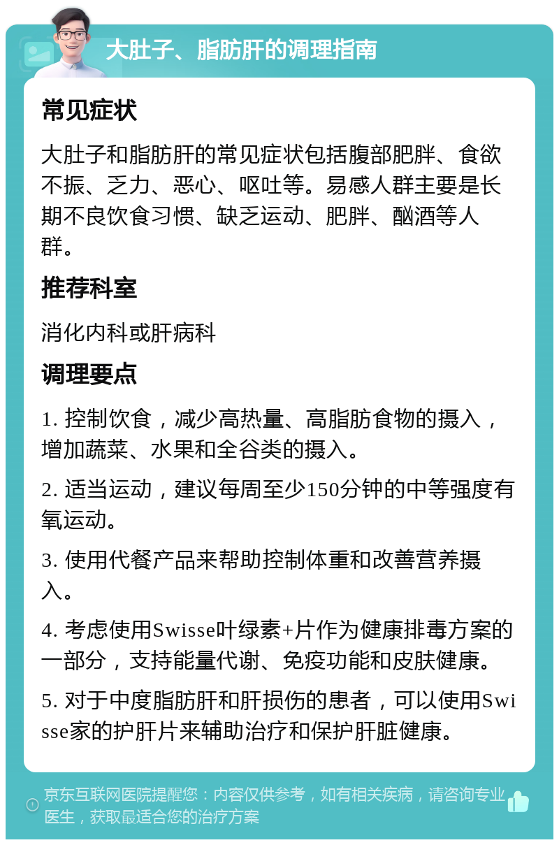 大肚子、脂肪肝的调理指南 常见症状 大肚子和脂肪肝的常见症状包括腹部肥胖、食欲不振、乏力、恶心、呕吐等。易感人群主要是长期不良饮食习惯、缺乏运动、肥胖、酗酒等人群。 推荐科室 消化内科或肝病科 调理要点 1. 控制饮食，减少高热量、高脂肪食物的摄入，增加蔬菜、水果和全谷类的摄入。 2. 适当运动，建议每周至少150分钟的中等强度有氧运动。 3. 使用代餐产品来帮助控制体重和改善营养摄入。 4. 考虑使用Swisse叶绿素+片作为健康排毒方案的一部分，支持能量代谢、免疫功能和皮肤健康。 5. 对于中度脂肪肝和肝损伤的患者，可以使用Swisse家的护肝片来辅助治疗和保护肝脏健康。