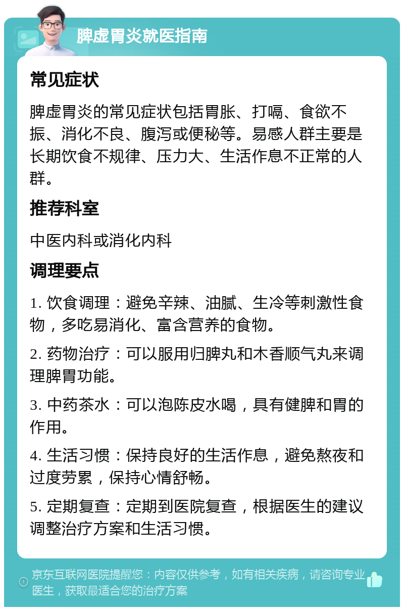 脾虚胃炎就医指南 常见症状 脾虚胃炎的常见症状包括胃胀、打嗝、食欲不振、消化不良、腹泻或便秘等。易感人群主要是长期饮食不规律、压力大、生活作息不正常的人群。 推荐科室 中医内科或消化内科 调理要点 1. 饮食调理：避免辛辣、油腻、生冷等刺激性食物，多吃易消化、富含营养的食物。 2. 药物治疗：可以服用归脾丸和木香顺气丸来调理脾胃功能。 3. 中药茶水：可以泡陈皮水喝，具有健脾和胃的作用。 4. 生活习惯：保持良好的生活作息，避免熬夜和过度劳累，保持心情舒畅。 5. 定期复查：定期到医院复查，根据医生的建议调整治疗方案和生活习惯。