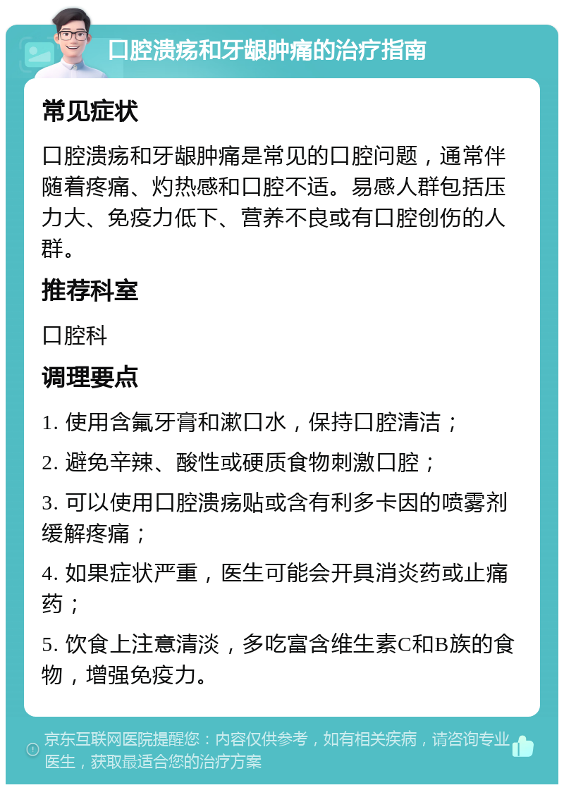 口腔溃疡和牙龈肿痛的治疗指南 常见症状 口腔溃疡和牙龈肿痛是常见的口腔问题，通常伴随着疼痛、灼热感和口腔不适。易感人群包括压力大、免疫力低下、营养不良或有口腔创伤的人群。 推荐科室 口腔科 调理要点 1. 使用含氟牙膏和漱口水，保持口腔清洁； 2. 避免辛辣、酸性或硬质食物刺激口腔； 3. 可以使用口腔溃疡贴或含有利多卡因的喷雾剂缓解疼痛； 4. 如果症状严重，医生可能会开具消炎药或止痛药； 5. 饮食上注意清淡，多吃富含维生素C和B族的食物，增强免疫力。