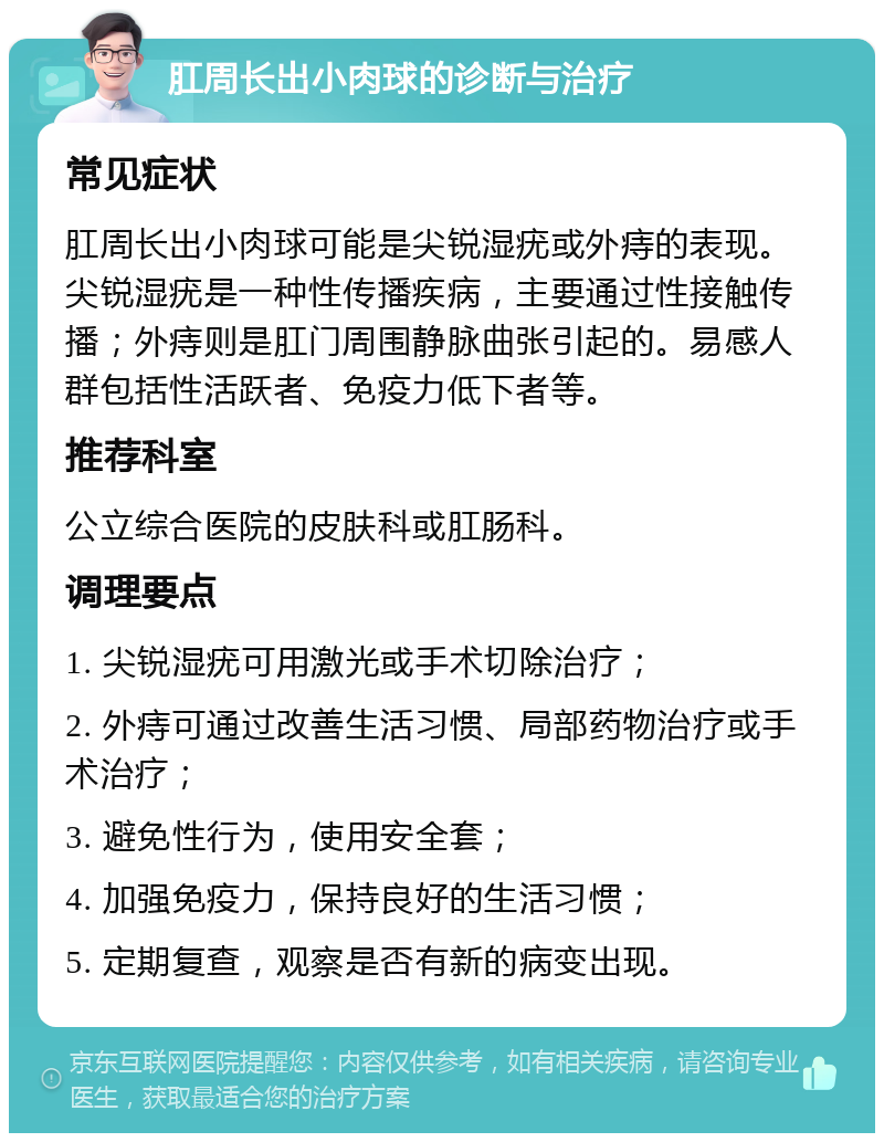 肛周长出小肉球的诊断与治疗 常见症状 肛周长出小肉球可能是尖锐湿疣或外痔的表现。尖锐湿疣是一种性传播疾病，主要通过性接触传播；外痔则是肛门周围静脉曲张引起的。易感人群包括性活跃者、免疫力低下者等。 推荐科室 公立综合医院的皮肤科或肛肠科。 调理要点 1. 尖锐湿疣可用激光或手术切除治疗； 2. 外痔可通过改善生活习惯、局部药物治疗或手术治疗； 3. 避免性行为，使用安全套； 4. 加强免疫力，保持良好的生活习惯； 5. 定期复查，观察是否有新的病变出现。