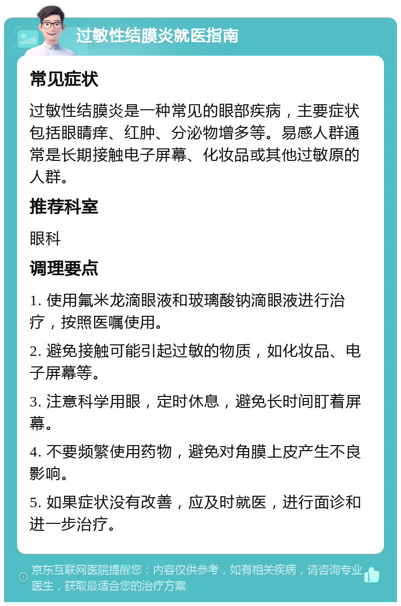 过敏性结膜炎就医指南 常见症状 过敏性结膜炎是一种常见的眼部疾病，主要症状包括眼睛痒、红肿、分泌物增多等。易感人群通常是长期接触电子屏幕、化妆品或其他过敏原的人群。 推荐科室 眼科 调理要点 1. 使用氟米龙滴眼液和玻璃酸钠滴眼液进行治疗，按照医嘱使用。 2. 避免接触可能引起过敏的物质，如化妆品、电子屏幕等。 3. 注意科学用眼，定时休息，避免长时间盯着屏幕。 4. 不要频繁使用药物，避免对角膜上皮产生不良影响。 5. 如果症状没有改善，应及时就医，进行面诊和进一步治疗。