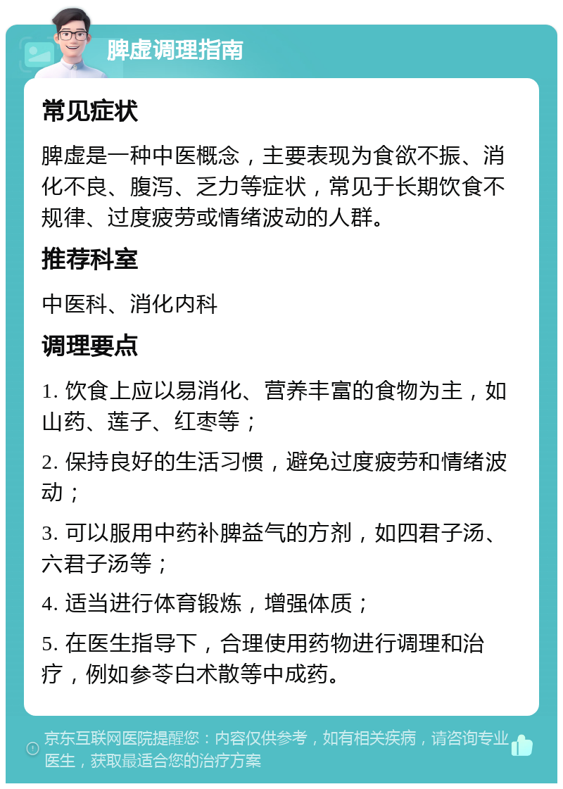 脾虚调理指南 常见症状 脾虚是一种中医概念，主要表现为食欲不振、消化不良、腹泻、乏力等症状，常见于长期饮食不规律、过度疲劳或情绪波动的人群。 推荐科室 中医科、消化内科 调理要点 1. 饮食上应以易消化、营养丰富的食物为主，如山药、莲子、红枣等； 2. 保持良好的生活习惯，避免过度疲劳和情绪波动； 3. 可以服用中药补脾益气的方剂，如四君子汤、六君子汤等； 4. 适当进行体育锻炼，增强体质； 5. 在医生指导下，合理使用药物进行调理和治疗，例如参苓白术散等中成药。