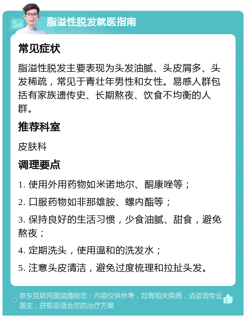 脂溢性脱发就医指南 常见症状 脂溢性脱发主要表现为头发油腻、头皮屑多、头发稀疏，常见于青壮年男性和女性。易感人群包括有家族遗传史、长期熬夜、饮食不均衡的人群。 推荐科室 皮肤科 调理要点 1. 使用外用药物如米诺地尔、酮康唑等； 2. 口服药物如非那雄胺、螺内酯等； 3. 保持良好的生活习惯，少食油腻、甜食，避免熬夜； 4. 定期洗头，使用温和的洗发水； 5. 注意头皮清洁，避免过度梳理和拉扯头发。