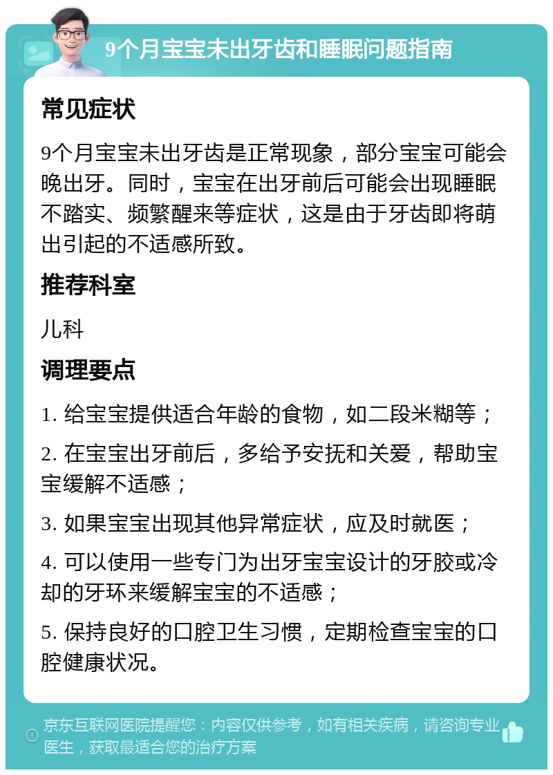 9个月宝宝未出牙齿和睡眠问题指南 常见症状 9个月宝宝未出牙齿是正常现象，部分宝宝可能会晚出牙。同时，宝宝在出牙前后可能会出现睡眠不踏实、频繁醒来等症状，这是由于牙齿即将萌出引起的不适感所致。 推荐科室 儿科 调理要点 1. 给宝宝提供适合年龄的食物，如二段米糊等； 2. 在宝宝出牙前后，多给予安抚和关爱，帮助宝宝缓解不适感； 3. 如果宝宝出现其他异常症状，应及时就医； 4. 可以使用一些专门为出牙宝宝设计的牙胶或冷却的牙环来缓解宝宝的不适感； 5. 保持良好的口腔卫生习惯，定期检查宝宝的口腔健康状况。