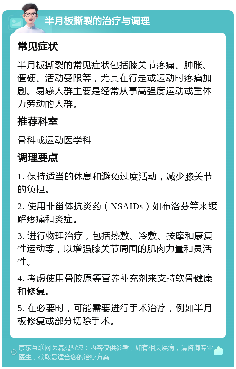 半月板撕裂的治疗与调理 常见症状 半月板撕裂的常见症状包括膝关节疼痛、肿胀、僵硬、活动受限等，尤其在行走或运动时疼痛加剧。易感人群主要是经常从事高强度运动或重体力劳动的人群。 推荐科室 骨科或运动医学科 调理要点 1. 保持适当的休息和避免过度活动，减少膝关节的负担。 2. 使用非甾体抗炎药（NSAIDs）如布洛芬等来缓解疼痛和炎症。 3. 进行物理治疗，包括热敷、冷敷、按摩和康复性运动等，以增强膝关节周围的肌肉力量和灵活性。 4. 考虑使用骨胶原等营养补充剂来支持软骨健康和修复。 5. 在必要时，可能需要进行手术治疗，例如半月板修复或部分切除手术。