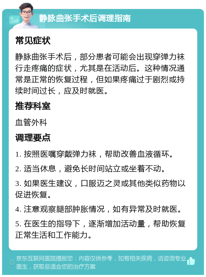 静脉曲张手术后调理指南 常见症状 静脉曲张手术后，部分患者可能会出现穿弹力袜行走疼痛的症状，尤其是在活动后。这种情况通常是正常的恢复过程，但如果疼痛过于剧烈或持续时间过长，应及时就医。 推荐科室 血管外科 调理要点 1. 按照医嘱穿戴弹力袜，帮助改善血液循环。 2. 适当休息，避免长时间站立或坐着不动。 3. 如果医生建议，口服迈之灵或其他类似药物以促进恢复。 4. 注意观察腿部肿胀情况，如有异常及时就医。 5. 在医生的指导下，逐渐增加活动量，帮助恢复正常生活和工作能力。