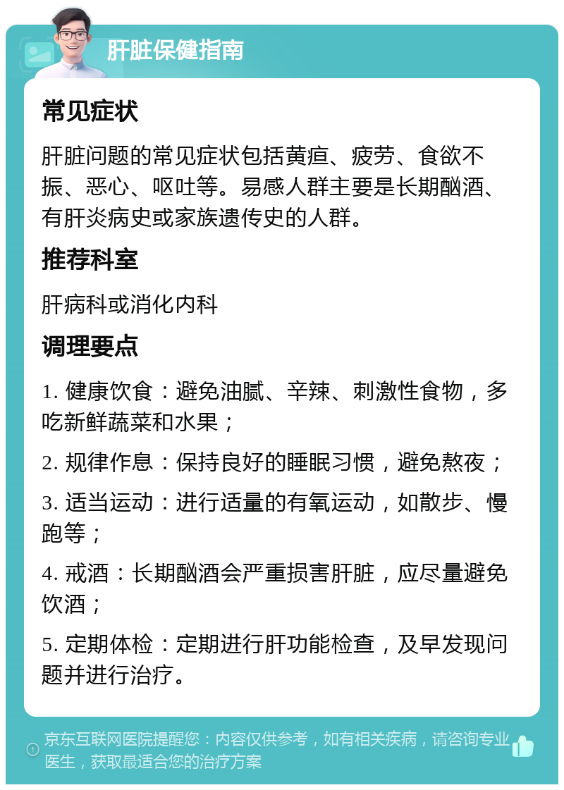 肝脏保健指南 常见症状 肝脏问题的常见症状包括黄疸、疲劳、食欲不振、恶心、呕吐等。易感人群主要是长期酗酒、有肝炎病史或家族遗传史的人群。 推荐科室 肝病科或消化内科 调理要点 1. 健康饮食：避免油腻、辛辣、刺激性食物，多吃新鲜蔬菜和水果； 2. 规律作息：保持良好的睡眠习惯，避免熬夜； 3. 适当运动：进行适量的有氧运动，如散步、慢跑等； 4. 戒酒：长期酗酒会严重损害肝脏，应尽量避免饮酒； 5. 定期体检：定期进行肝功能检查，及早发现问题并进行治疗。