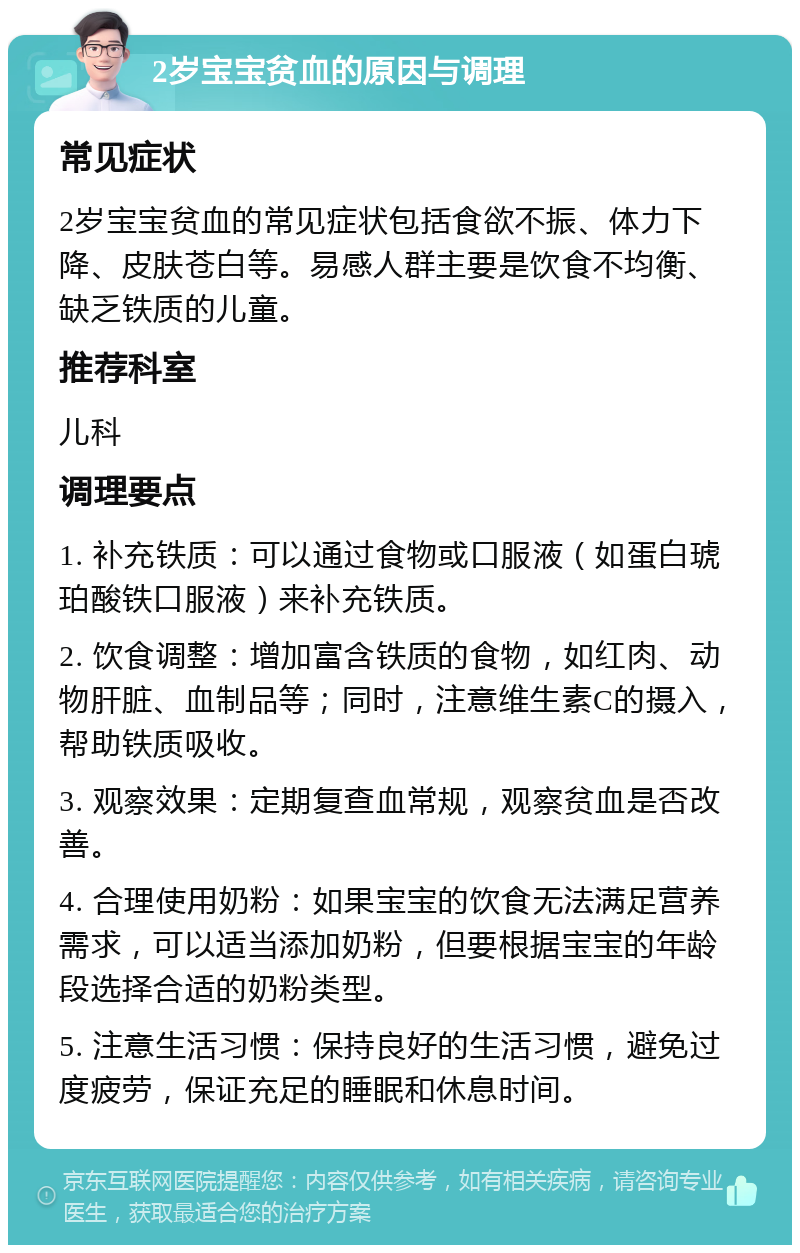 2岁宝宝贫血的原因与调理 常见症状 2岁宝宝贫血的常见症状包括食欲不振、体力下降、皮肤苍白等。易感人群主要是饮食不均衡、缺乏铁质的儿童。 推荐科室 儿科 调理要点 1. 补充铁质：可以通过食物或口服液（如蛋白琥珀酸铁口服液）来补充铁质。 2. 饮食调整：增加富含铁质的食物，如红肉、动物肝脏、血制品等；同时，注意维生素C的摄入，帮助铁质吸收。 3. 观察效果：定期复查血常规，观察贫血是否改善。 4. 合理使用奶粉：如果宝宝的饮食无法满足营养需求，可以适当添加奶粉，但要根据宝宝的年龄段选择合适的奶粉类型。 5. 注意生活习惯：保持良好的生活习惯，避免过度疲劳，保证充足的睡眠和休息时间。