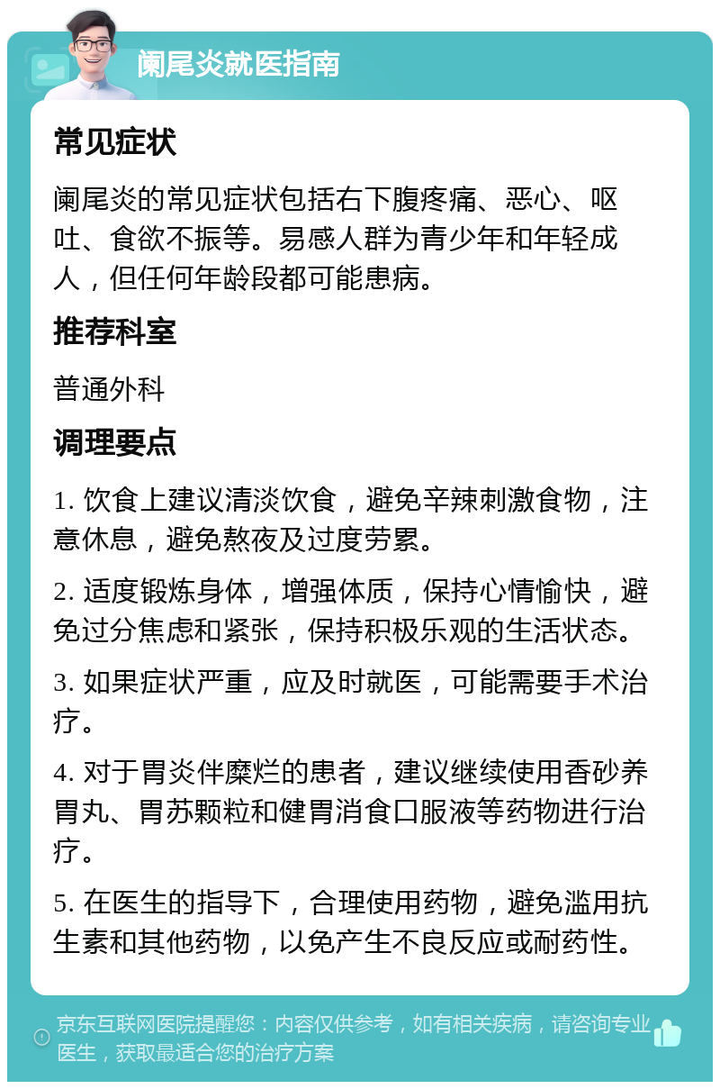 阑尾炎就医指南 常见症状 阑尾炎的常见症状包括右下腹疼痛、恶心、呕吐、食欲不振等。易感人群为青少年和年轻成人，但任何年龄段都可能患病。 推荐科室 普通外科 调理要点 1. 饮食上建议清淡饮食，避免辛辣刺激食物，注意休息，避免熬夜及过度劳累。 2. 适度锻炼身体，增强体质，保持心情愉快，避免过分焦虑和紧张，保持积极乐观的生活状态。 3. 如果症状严重，应及时就医，可能需要手术治疗。 4. 对于胃炎伴糜烂的患者，建议继续使用香砂养胃丸、胃苏颗粒和健胃消食口服液等药物进行治疗。 5. 在医生的指导下，合理使用药物，避免滥用抗生素和其他药物，以免产生不良反应或耐药性。