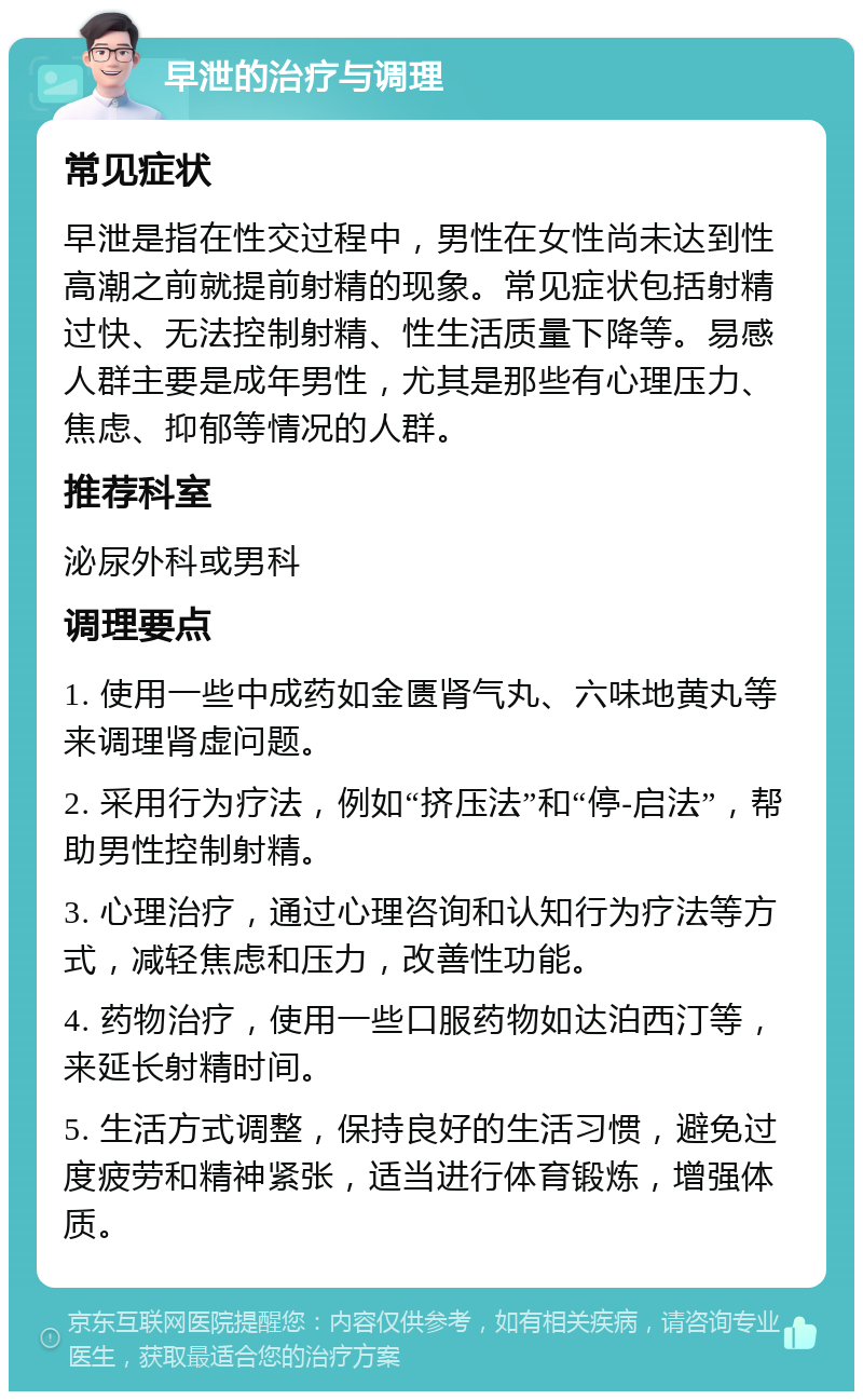 早泄的治疗与调理 常见症状 早泄是指在性交过程中，男性在女性尚未达到性高潮之前就提前射精的现象。常见症状包括射精过快、无法控制射精、性生活质量下降等。易感人群主要是成年男性，尤其是那些有心理压力、焦虑、抑郁等情况的人群。 推荐科室 泌尿外科或男科 调理要点 1. 使用一些中成药如金匮肾气丸、六味地黄丸等来调理肾虚问题。 2. 采用行为疗法，例如“挤压法”和“停-启法”，帮助男性控制射精。 3. 心理治疗，通过心理咨询和认知行为疗法等方式，减轻焦虑和压力，改善性功能。 4. 药物治疗，使用一些口服药物如达泊西汀等，来延长射精时间。 5. 生活方式调整，保持良好的生活习惯，避免过度疲劳和精神紧张，适当进行体育锻炼，增强体质。