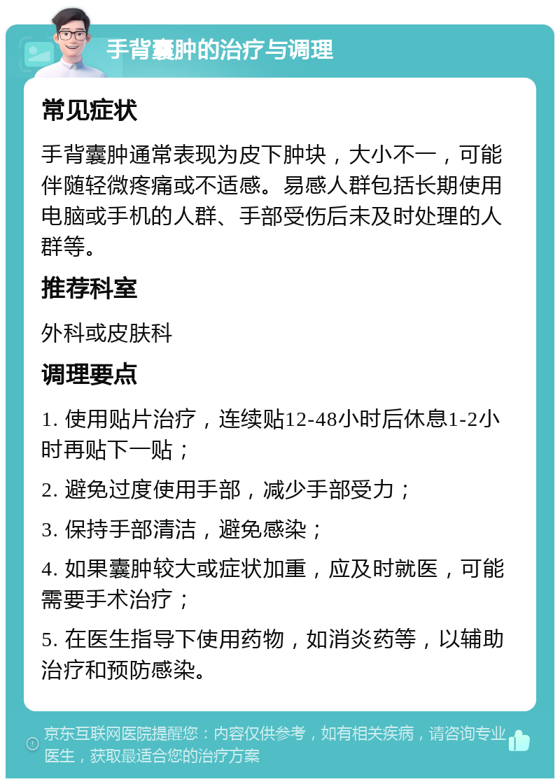 手背囊肿的治疗与调理 常见症状 手背囊肿通常表现为皮下肿块，大小不一，可能伴随轻微疼痛或不适感。易感人群包括长期使用电脑或手机的人群、手部受伤后未及时处理的人群等。 推荐科室 外科或皮肤科 调理要点 1. 使用贴片治疗，连续贴12-48小时后休息1-2小时再贴下一贴； 2. 避免过度使用手部，减少手部受力； 3. 保持手部清洁，避免感染； 4. 如果囊肿较大或症状加重，应及时就医，可能需要手术治疗； 5. 在医生指导下使用药物，如消炎药等，以辅助治疗和预防感染。