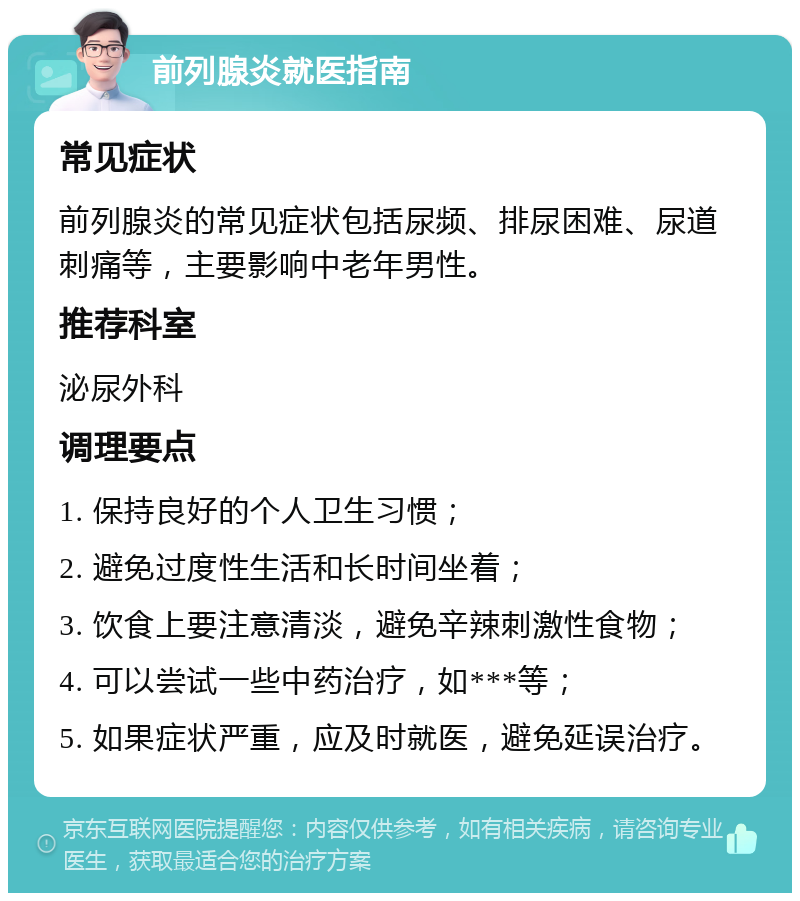 前列腺炎就医指南 常见症状 前列腺炎的常见症状包括尿频、排尿困难、尿道刺痛等，主要影响中老年男性。 推荐科室 泌尿外科 调理要点 1. 保持良好的个人卫生习惯； 2. 避免过度性生活和长时间坐着； 3. 饮食上要注意清淡，避免辛辣刺激性食物； 4. 可以尝试一些中药治疗，如***等； 5. 如果症状严重，应及时就医，避免延误治疗。