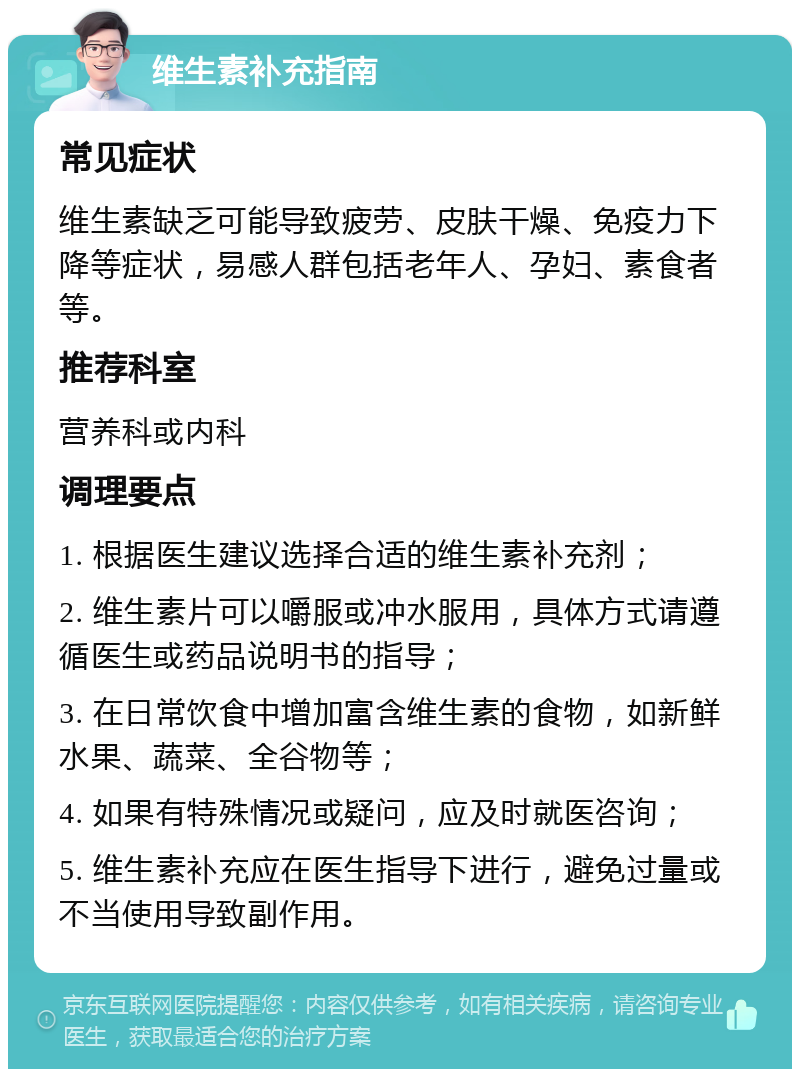 维生素补充指南 常见症状 维生素缺乏可能导致疲劳、皮肤干燥、免疫力下降等症状，易感人群包括老年人、孕妇、素食者等。 推荐科室 营养科或内科 调理要点 1. 根据医生建议选择合适的维生素补充剂； 2. 维生素片可以嚼服或冲水服用，具体方式请遵循医生或药品说明书的指导； 3. 在日常饮食中增加富含维生素的食物，如新鲜水果、蔬菜、全谷物等； 4. 如果有特殊情况或疑问，应及时就医咨询； 5. 维生素补充应在医生指导下进行，避免过量或不当使用导致副作用。