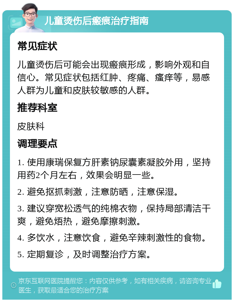 儿童烫伤后瘢痕治疗指南 常见症状 儿童烫伤后可能会出现瘢痕形成，影响外观和自信心。常见症状包括红肿、疼痛、瘙痒等，易感人群为儿童和皮肤较敏感的人群。 推荐科室 皮肤科 调理要点 1. 使用康瑞保复方肝素钠尿囊素凝胶外用，坚持用药2个月左右，效果会明显一些。 2. 避免抠抓刺激，注意防晒，注意保湿。 3. 建议穿宽松透气的纯棉衣物，保持局部清洁干爽，避免焐热，避免摩擦刺激。 4. 多饮水，注意饮食，避免辛辣刺激性的食物。 5. 定期复诊，及时调整治疗方案。