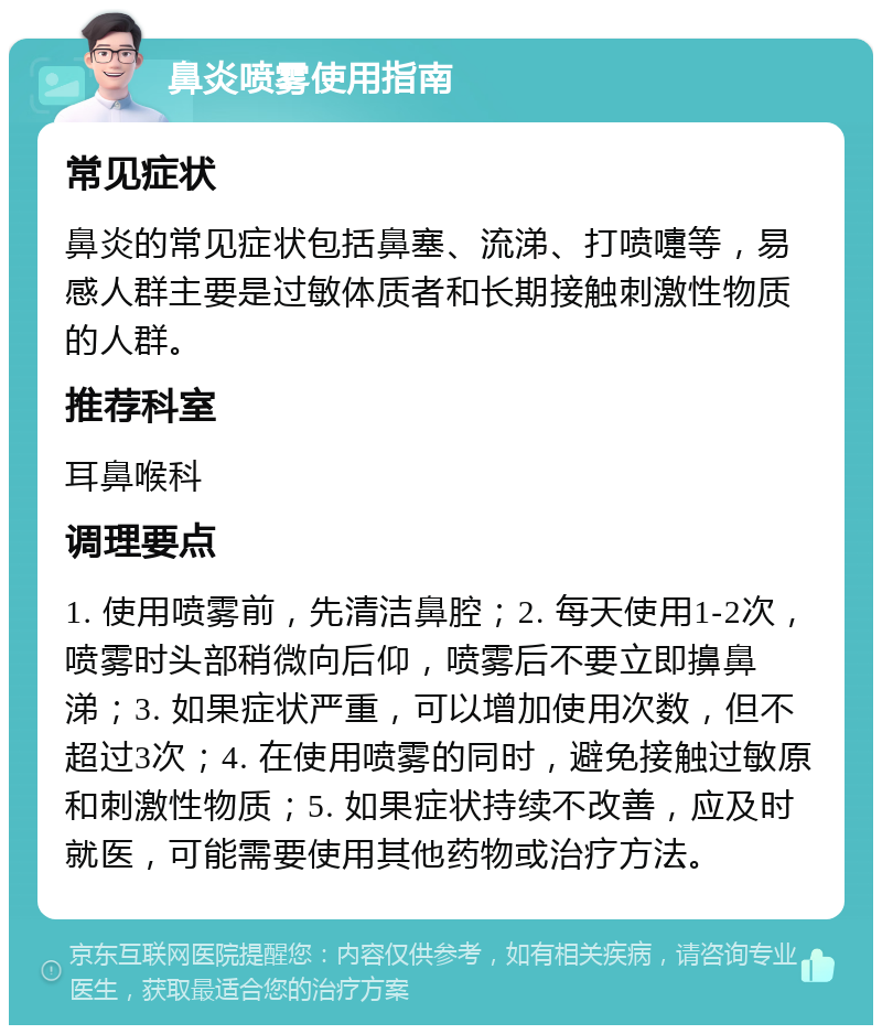 鼻炎喷雾使用指南 常见症状 鼻炎的常见症状包括鼻塞、流涕、打喷嚏等，易感人群主要是过敏体质者和长期接触刺激性物质的人群。 推荐科室 耳鼻喉科 调理要点 1. 使用喷雾前，先清洁鼻腔；2. 每天使用1-2次，喷雾时头部稍微向后仰，喷雾后不要立即擤鼻涕；3. 如果症状严重，可以增加使用次数，但不超过3次；4. 在使用喷雾的同时，避免接触过敏原和刺激性物质；5. 如果症状持续不改善，应及时就医，可能需要使用其他药物或治疗方法。