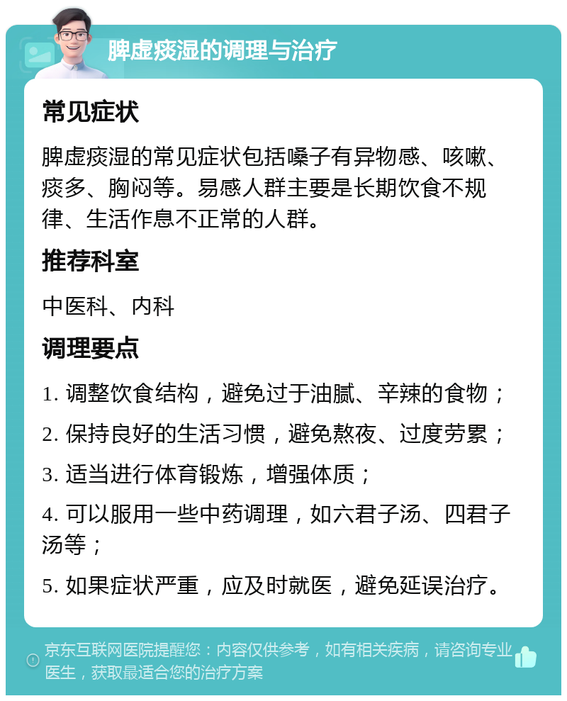 脾虚痰湿的调理与治疗 常见症状 脾虚痰湿的常见症状包括嗓子有异物感、咳嗽、痰多、胸闷等。易感人群主要是长期饮食不规律、生活作息不正常的人群。 推荐科室 中医科、内科 调理要点 1. 调整饮食结构，避免过于油腻、辛辣的食物； 2. 保持良好的生活习惯，避免熬夜、过度劳累； 3. 适当进行体育锻炼，增强体质； 4. 可以服用一些中药调理，如六君子汤、四君子汤等； 5. 如果症状严重，应及时就医，避免延误治疗。