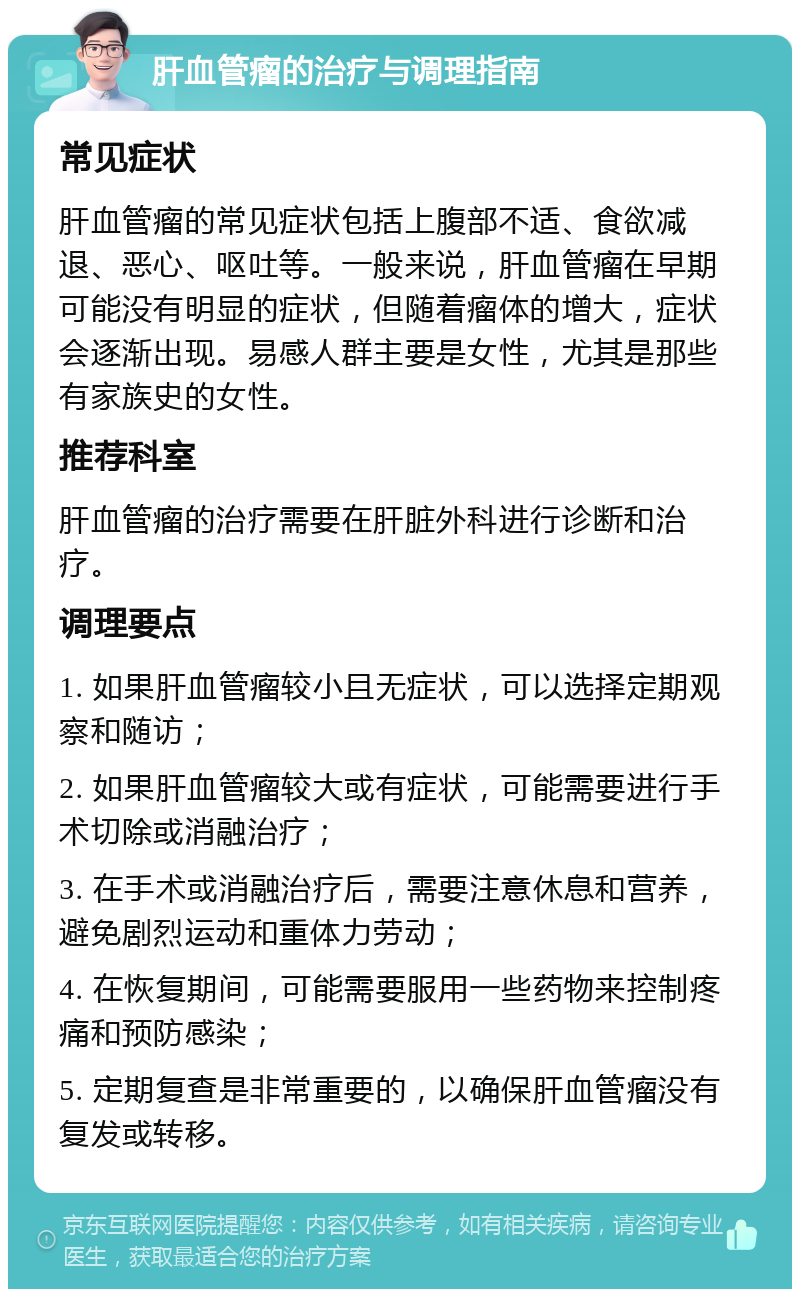 肝血管瘤的治疗与调理指南 常见症状 肝血管瘤的常见症状包括上腹部不适、食欲减退、恶心、呕吐等。一般来说，肝血管瘤在早期可能没有明显的症状，但随着瘤体的增大，症状会逐渐出现。易感人群主要是女性，尤其是那些有家族史的女性。 推荐科室 肝血管瘤的治疗需要在肝脏外科进行诊断和治疗。 调理要点 1. 如果肝血管瘤较小且无症状，可以选择定期观察和随访； 2. 如果肝血管瘤较大或有症状，可能需要进行手术切除或消融治疗； 3. 在手术或消融治疗后，需要注意休息和营养，避免剧烈运动和重体力劳动； 4. 在恢复期间，可能需要服用一些药物来控制疼痛和预防感染； 5. 定期复查是非常重要的，以确保肝血管瘤没有复发或转移。