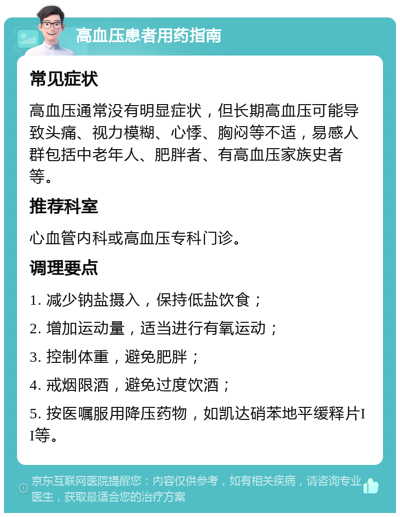 高血压患者用药指南 常见症状 高血压通常没有明显症状，但长期高血压可能导致头痛、视力模糊、心悸、胸闷等不适，易感人群包括中老年人、肥胖者、有高血压家族史者等。 推荐科室 心血管内科或高血压专科门诊。 调理要点 1. 减少钠盐摄入，保持低盐饮食； 2. 增加运动量，适当进行有氧运动； 3. 控制体重，避免肥胖； 4. 戒烟限酒，避免过度饮酒； 5. 按医嘱服用降压药物，如凯达硝苯地平缓释片II等。