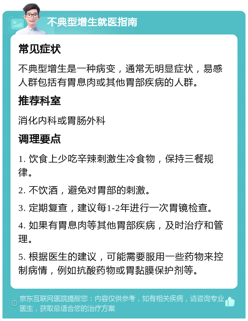 不典型增生就医指南 常见症状 不典型增生是一种病变，通常无明显症状，易感人群包括有胃息肉或其他胃部疾病的人群。 推荐科室 消化内科或胃肠外科 调理要点 1. 饮食上少吃辛辣刺激生冷食物，保持三餐规律。 2. 不饮酒，避免对胃部的刺激。 3. 定期复查，建议每1-2年进行一次胃镜检查。 4. 如果有胃息肉等其他胃部疾病，及时治疗和管理。 5. 根据医生的建议，可能需要服用一些药物来控制病情，例如抗酸药物或胃黏膜保护剂等。