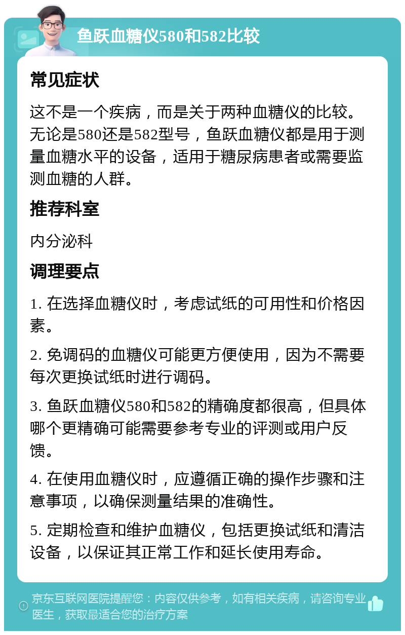 鱼跃血糖仪580和582比较 常见症状 这不是一个疾病，而是关于两种血糖仪的比较。无论是580还是582型号，鱼跃血糖仪都是用于测量血糖水平的设备，适用于糖尿病患者或需要监测血糖的人群。 推荐科室 内分泌科 调理要点 1. 在选择血糖仪时，考虑试纸的可用性和价格因素。 2. 免调码的血糖仪可能更方便使用，因为不需要每次更换试纸时进行调码。 3. 鱼跃血糖仪580和582的精确度都很高，但具体哪个更精确可能需要参考专业的评测或用户反馈。 4. 在使用血糖仪时，应遵循正确的操作步骤和注意事项，以确保测量结果的准确性。 5. 定期检查和维护血糖仪，包括更换试纸和清洁设备，以保证其正常工作和延长使用寿命。