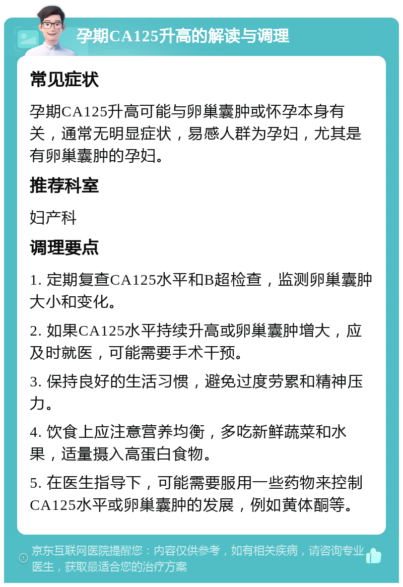 孕期CA125升高的解读与调理 常见症状 孕期CA125升高可能与卵巢囊肿或怀孕本身有关，通常无明显症状，易感人群为孕妇，尤其是有卵巢囊肿的孕妇。 推荐科室 妇产科 调理要点 1. 定期复查CA125水平和B超检查，监测卵巢囊肿大小和变化。 2. 如果CA125水平持续升高或卵巢囊肿增大，应及时就医，可能需要手术干预。 3. 保持良好的生活习惯，避免过度劳累和精神压力。 4. 饮食上应注意营养均衡，多吃新鲜蔬菜和水果，适量摄入高蛋白食物。 5. 在医生指导下，可能需要服用一些药物来控制CA125水平或卵巢囊肿的发展，例如黄体酮等。