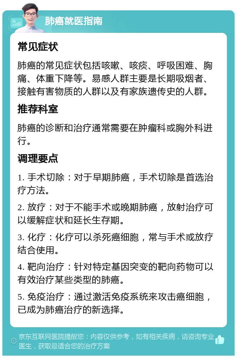 肺癌就医指南 常见症状 肺癌的常见症状包括咳嗽、咳痰、呼吸困难、胸痛、体重下降等。易感人群主要是长期吸烟者、接触有害物质的人群以及有家族遗传史的人群。 推荐科室 肺癌的诊断和治疗通常需要在肿瘤科或胸外科进行。 调理要点 1. 手术切除：对于早期肺癌，手术切除是首选治疗方法。 2. 放疗：对于不能手术或晚期肺癌，放射治疗可以缓解症状和延长生存期。 3. 化疗：化疗可以杀死癌细胞，常与手术或放疗结合使用。 4. 靶向治疗：针对特定基因突变的靶向药物可以有效治疗某些类型的肺癌。 5. 免疫治疗：通过激活免疫系统来攻击癌细胞，已成为肺癌治疗的新选择。