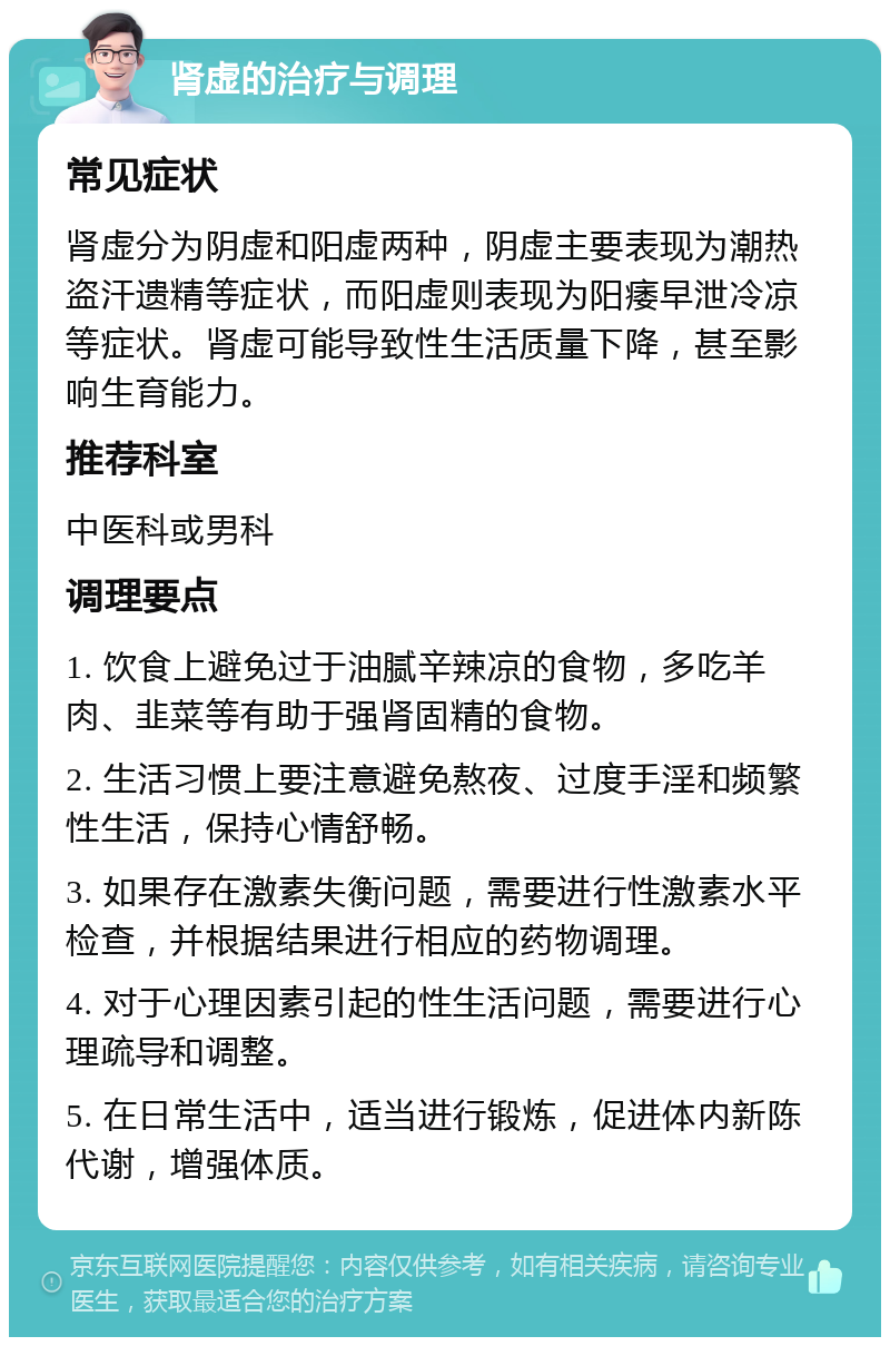 肾虚的治疗与调理 常见症状 肾虚分为阴虚和阳虚两种，阴虚主要表现为潮热盗汗遗精等症状，而阳虚则表现为阳痿早泄冷凉等症状。肾虚可能导致性生活质量下降，甚至影响生育能力。 推荐科室 中医科或男科 调理要点 1. 饮食上避免过于油腻辛辣凉的食物，多吃羊肉、韭菜等有助于强肾固精的食物。 2. 生活习惯上要注意避免熬夜、过度手淫和频繁性生活，保持心情舒畅。 3. 如果存在激素失衡问题，需要进行性激素水平检查，并根据结果进行相应的药物调理。 4. 对于心理因素引起的性生活问题，需要进行心理疏导和调整。 5. 在日常生活中，适当进行锻炼，促进体内新陈代谢，增强体质。