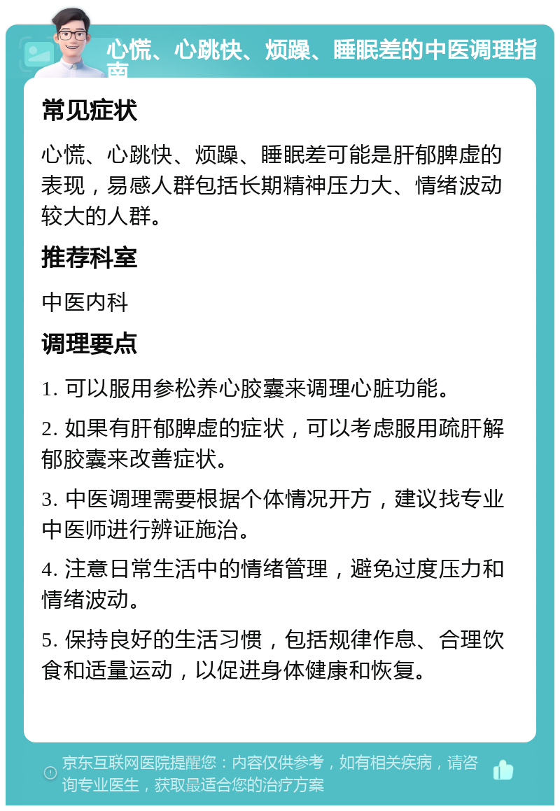 心慌、心跳快、烦躁、睡眠差的中医调理指南 常见症状 心慌、心跳快、烦躁、睡眠差可能是肝郁脾虚的表现，易感人群包括长期精神压力大、情绪波动较大的人群。 推荐科室 中医内科 调理要点 1. 可以服用参松养心胶囊来调理心脏功能。 2. 如果有肝郁脾虚的症状，可以考虑服用疏肝解郁胶囊来改善症状。 3. 中医调理需要根据个体情况开方，建议找专业中医师进行辨证施治。 4. 注意日常生活中的情绪管理，避免过度压力和情绪波动。 5. 保持良好的生活习惯，包括规律作息、合理饮食和适量运动，以促进身体健康和恢复。