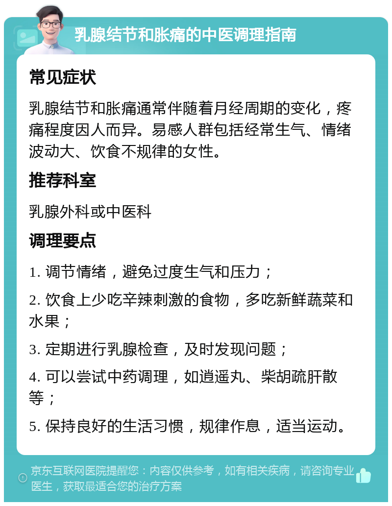 乳腺结节和胀痛的中医调理指南 常见症状 乳腺结节和胀痛通常伴随着月经周期的变化，疼痛程度因人而异。易感人群包括经常生气、情绪波动大、饮食不规律的女性。 推荐科室 乳腺外科或中医科 调理要点 1. 调节情绪，避免过度生气和压力； 2. 饮食上少吃辛辣刺激的食物，多吃新鲜蔬菜和水果； 3. 定期进行乳腺检查，及时发现问题； 4. 可以尝试中药调理，如逍遥丸、柴胡疏肝散等； 5. 保持良好的生活习惯，规律作息，适当运动。