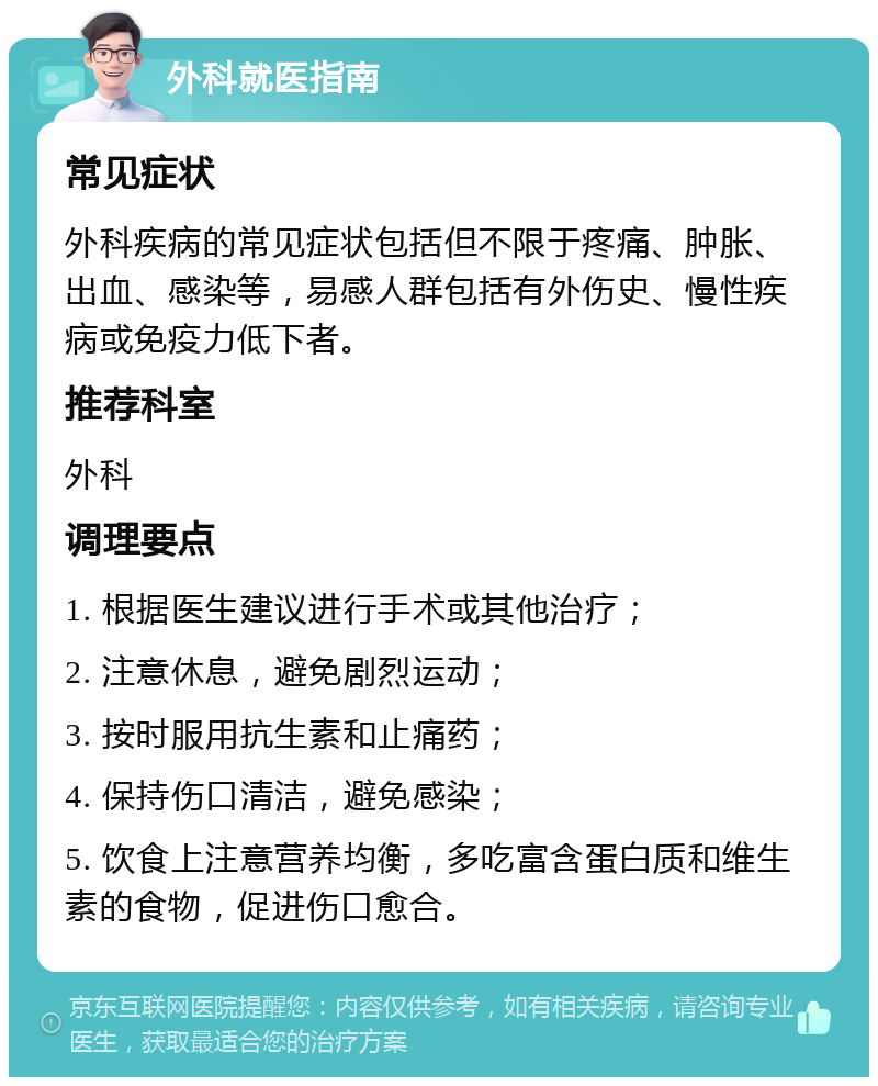 外科就医指南 常见症状 外科疾病的常见症状包括但不限于疼痛、肿胀、出血、感染等，易感人群包括有外伤史、慢性疾病或免疫力低下者。 推荐科室 外科 调理要点 1. 根据医生建议进行手术或其他治疗； 2. 注意休息，避免剧烈运动； 3. 按时服用抗生素和止痛药； 4. 保持伤口清洁，避免感染； 5. 饮食上注意营养均衡，多吃富含蛋白质和维生素的食物，促进伤口愈合。