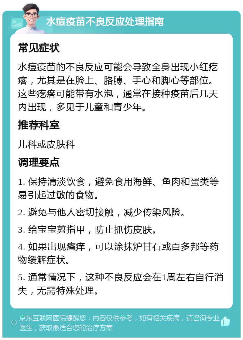 水痘疫苗不良反应处理指南 常见症状 水痘疫苗的不良反应可能会导致全身出现小红疙瘩，尤其是在脸上、胳膊、手心和脚心等部位。这些疙瘩可能带有水泡，通常在接种疫苗后几天内出现，多见于儿童和青少年。 推荐科室 儿科或皮肤科 调理要点 1. 保持清淡饮食，避免食用海鲜、鱼肉和蛋类等易引起过敏的食物。 2. 避免与他人密切接触，减少传染风险。 3. 给宝宝剪指甲，防止抓伤皮肤。 4. 如果出现瘙痒，可以涂抹炉甘石或百多邦等药物缓解症状。 5. 通常情况下，这种不良反应会在1周左右自行消失，无需特殊处理。