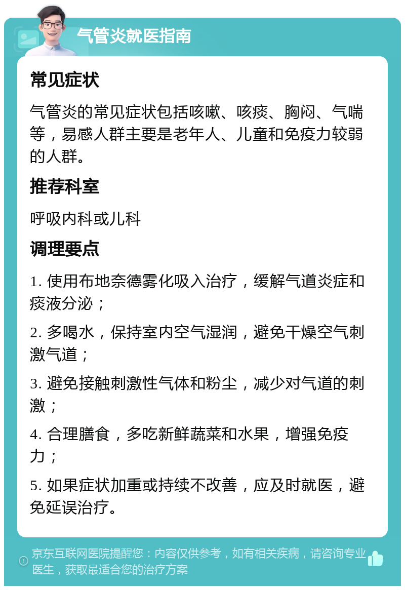 气管炎就医指南 常见症状 气管炎的常见症状包括咳嗽、咳痰、胸闷、气喘等，易感人群主要是老年人、儿童和免疫力较弱的人群。 推荐科室 呼吸内科或儿科 调理要点 1. 使用布地奈德雾化吸入治疗，缓解气道炎症和痰液分泌； 2. 多喝水，保持室内空气湿润，避免干燥空气刺激气道； 3. 避免接触刺激性气体和粉尘，减少对气道的刺激； 4. 合理膳食，多吃新鲜蔬菜和水果，增强免疫力； 5. 如果症状加重或持续不改善，应及时就医，避免延误治疗。