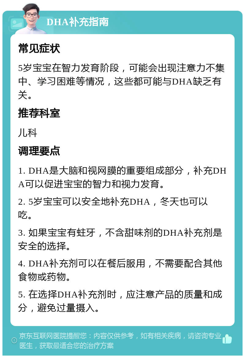 DHA补充指南 常见症状 5岁宝宝在智力发育阶段，可能会出现注意力不集中、学习困难等情况，这些都可能与DHA缺乏有关。 推荐科室 儿科 调理要点 1. DHA是大脑和视网膜的重要组成部分，补充DHA可以促进宝宝的智力和视力发育。 2. 5岁宝宝可以安全地补充DHA，冬天也可以吃。 3. 如果宝宝有蛀牙，不含甜味剂的DHA补充剂是安全的选择。 4. DHA补充剂可以在餐后服用，不需要配合其他食物或药物。 5. 在选择DHA补充剂时，应注意产品的质量和成分，避免过量摄入。