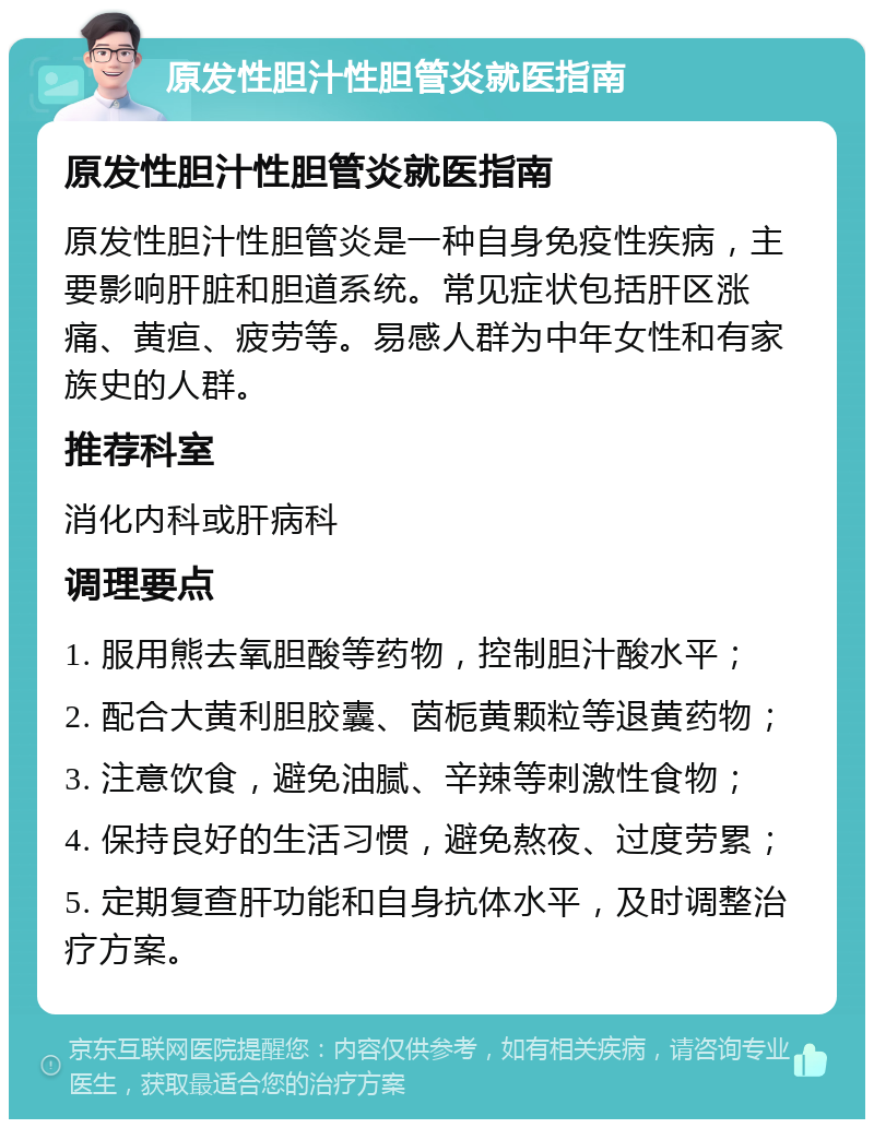 原发性胆汁性胆管炎就医指南 原发性胆汁性胆管炎就医指南 原发性胆汁性胆管炎是一种自身免疫性疾病，主要影响肝脏和胆道系统。常见症状包括肝区涨痛、黄疸、疲劳等。易感人群为中年女性和有家族史的人群。 推荐科室 消化内科或肝病科 调理要点 1. 服用熊去氧胆酸等药物，控制胆汁酸水平； 2. 配合大黄利胆胶囊、茵栀黄颗粒等退黄药物； 3. 注意饮食，避免油腻、辛辣等刺激性食物； 4. 保持良好的生活习惯，避免熬夜、过度劳累； 5. 定期复查肝功能和自身抗体水平，及时调整治疗方案。