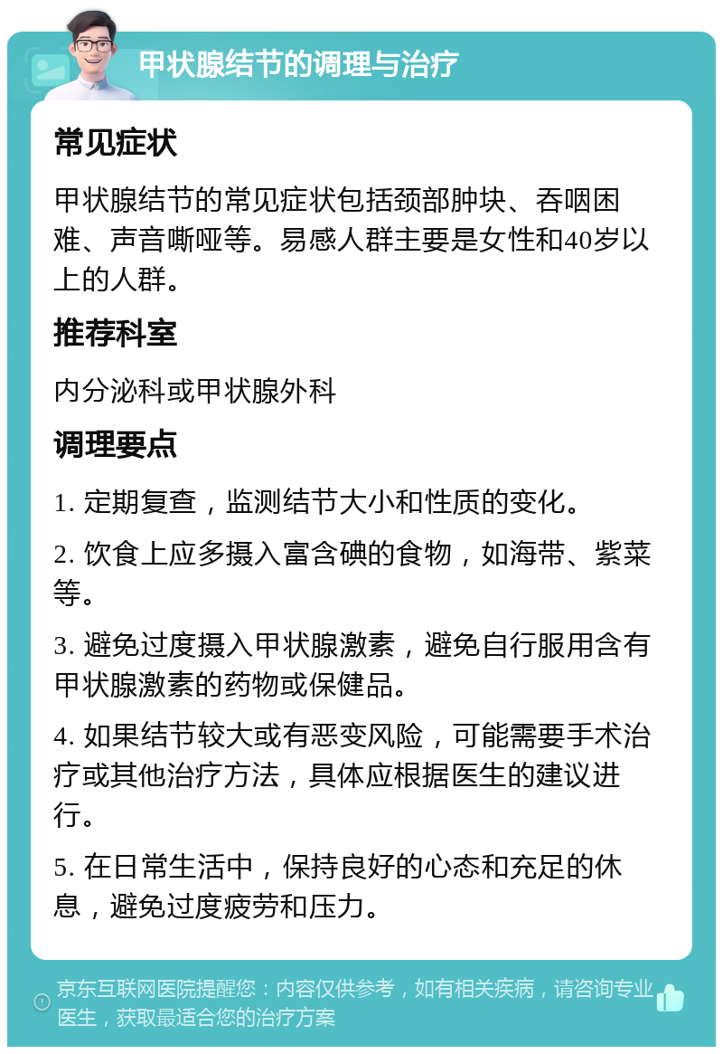 甲状腺结节的调理与治疗 常见症状 甲状腺结节的常见症状包括颈部肿块、吞咽困难、声音嘶哑等。易感人群主要是女性和40岁以上的人群。 推荐科室 内分泌科或甲状腺外科 调理要点 1. 定期复查，监测结节大小和性质的变化。 2. 饮食上应多摄入富含碘的食物，如海带、紫菜等。 3. 避免过度摄入甲状腺激素，避免自行服用含有甲状腺激素的药物或保健品。 4. 如果结节较大或有恶变风险，可能需要手术治疗或其他治疗方法，具体应根据医生的建议进行。 5. 在日常生活中，保持良好的心态和充足的休息，避免过度疲劳和压力。