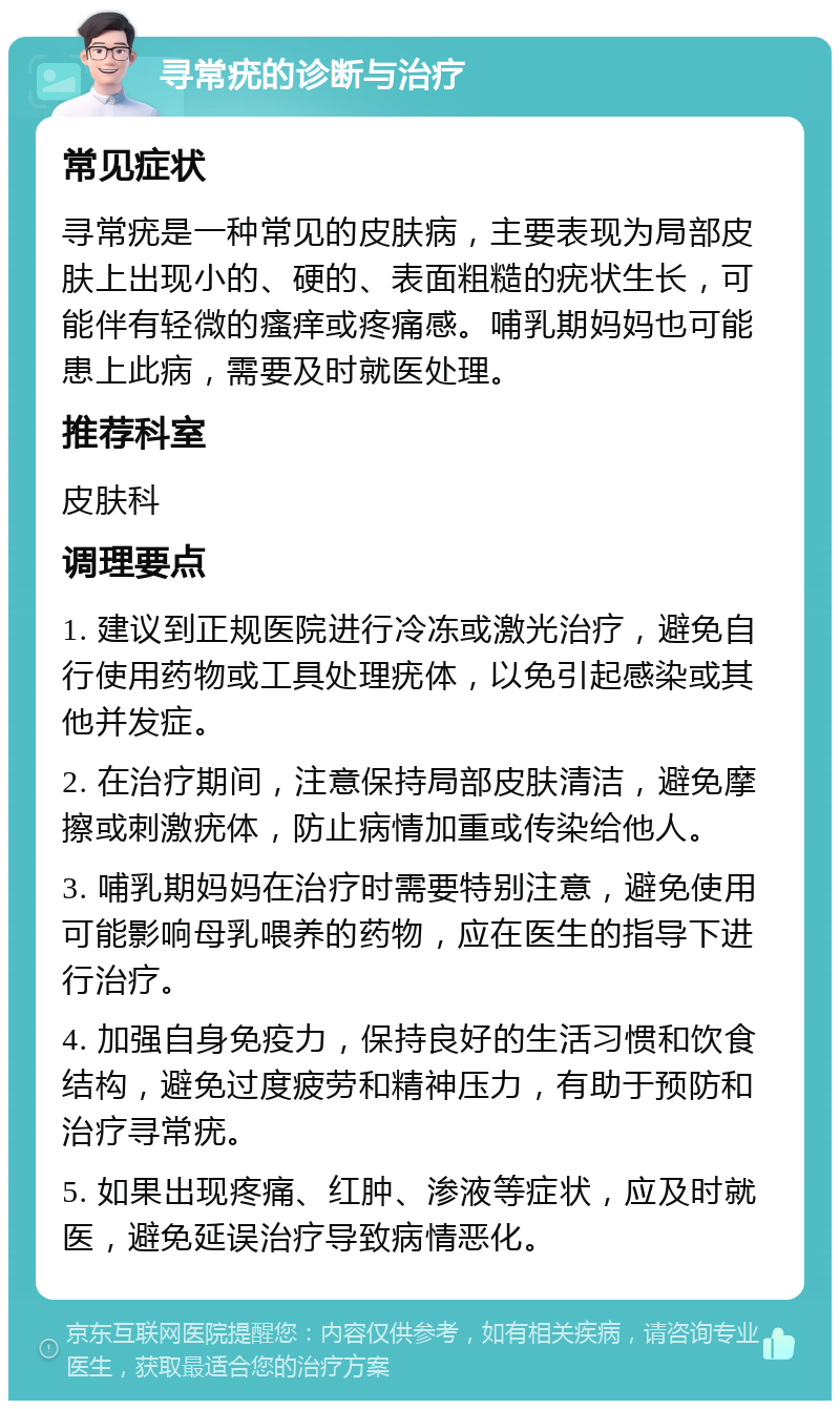 寻常疣的诊断与治疗 常见症状 寻常疣是一种常见的皮肤病，主要表现为局部皮肤上出现小的、硬的、表面粗糙的疣状生长，可能伴有轻微的瘙痒或疼痛感。哺乳期妈妈也可能患上此病，需要及时就医处理。 推荐科室 皮肤科 调理要点 1. 建议到正规医院进行冷冻或激光治疗，避免自行使用药物或工具处理疣体，以免引起感染或其他并发症。 2. 在治疗期间，注意保持局部皮肤清洁，避免摩擦或刺激疣体，防止病情加重或传染给他人。 3. 哺乳期妈妈在治疗时需要特别注意，避免使用可能影响母乳喂养的药物，应在医生的指导下进行治疗。 4. 加强自身免疫力，保持良好的生活习惯和饮食结构，避免过度疲劳和精神压力，有助于预防和治疗寻常疣。 5. 如果出现疼痛、红肿、渗液等症状，应及时就医，避免延误治疗导致病情恶化。