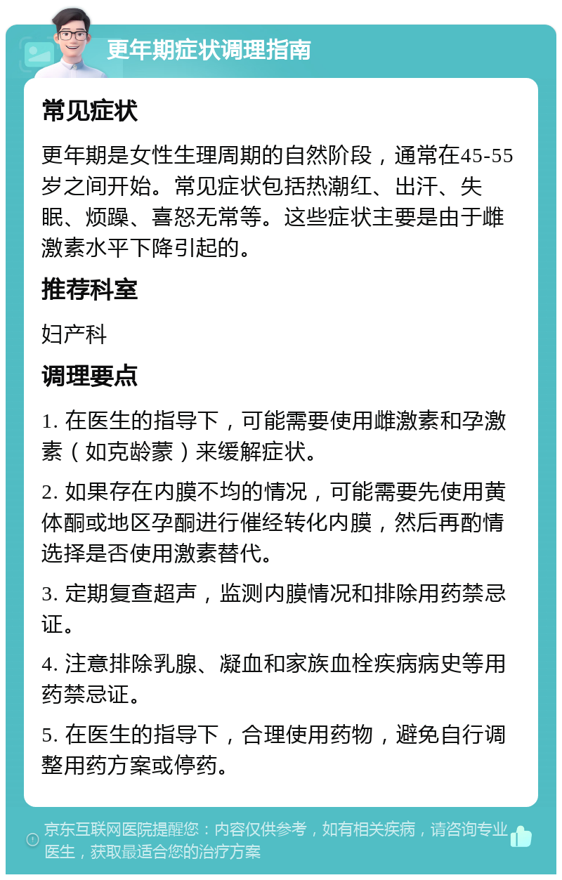 更年期症状调理指南 常见症状 更年期是女性生理周期的自然阶段，通常在45-55岁之间开始。常见症状包括热潮红、出汗、失眠、烦躁、喜怒无常等。这些症状主要是由于雌激素水平下降引起的。 推荐科室 妇产科 调理要点 1. 在医生的指导下，可能需要使用雌激素和孕激素（如克龄蒙）来缓解症状。 2. 如果存在内膜不均的情况，可能需要先使用黄体酮或地区孕酮进行催经转化内膜，然后再酌情选择是否使用激素替代。 3. 定期复查超声，监测内膜情况和排除用药禁忌证。 4. 注意排除乳腺、凝血和家族血栓疾病病史等用药禁忌证。 5. 在医生的指导下，合理使用药物，避免自行调整用药方案或停药。