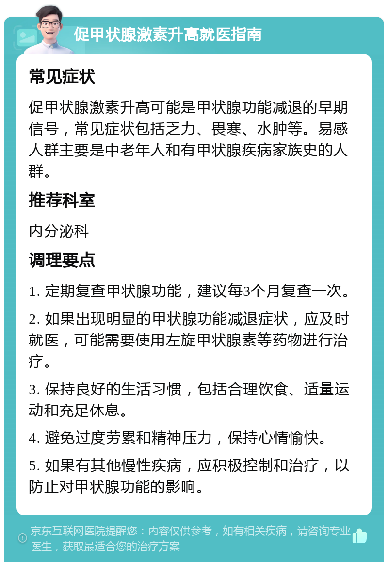 促甲状腺激素升高就医指南 常见症状 促甲状腺激素升高可能是甲状腺功能减退的早期信号，常见症状包括乏力、畏寒、水肿等。易感人群主要是中老年人和有甲状腺疾病家族史的人群。 推荐科室 内分泌科 调理要点 1. 定期复查甲状腺功能，建议每3个月复查一次。 2. 如果出现明显的甲状腺功能减退症状，应及时就医，可能需要使用左旋甲状腺素等药物进行治疗。 3. 保持良好的生活习惯，包括合理饮食、适量运动和充足休息。 4. 避免过度劳累和精神压力，保持心情愉快。 5. 如果有其他慢性疾病，应积极控制和治疗，以防止对甲状腺功能的影响。