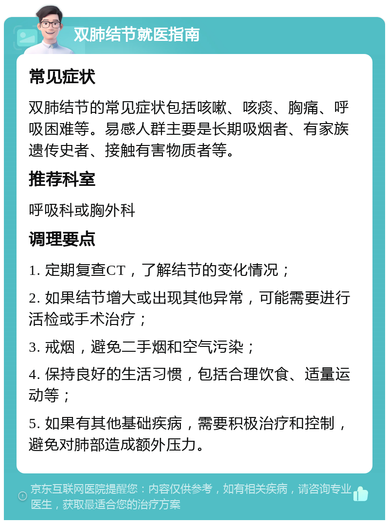 双肺结节就医指南 常见症状 双肺结节的常见症状包括咳嗽、咳痰、胸痛、呼吸困难等。易感人群主要是长期吸烟者、有家族遗传史者、接触有害物质者等。 推荐科室 呼吸科或胸外科 调理要点 1. 定期复查CT，了解结节的变化情况； 2. 如果结节增大或出现其他异常，可能需要进行活检或手术治疗； 3. 戒烟，避免二手烟和空气污染； 4. 保持良好的生活习惯，包括合理饮食、适量运动等； 5. 如果有其他基础疾病，需要积极治疗和控制，避免对肺部造成额外压力。