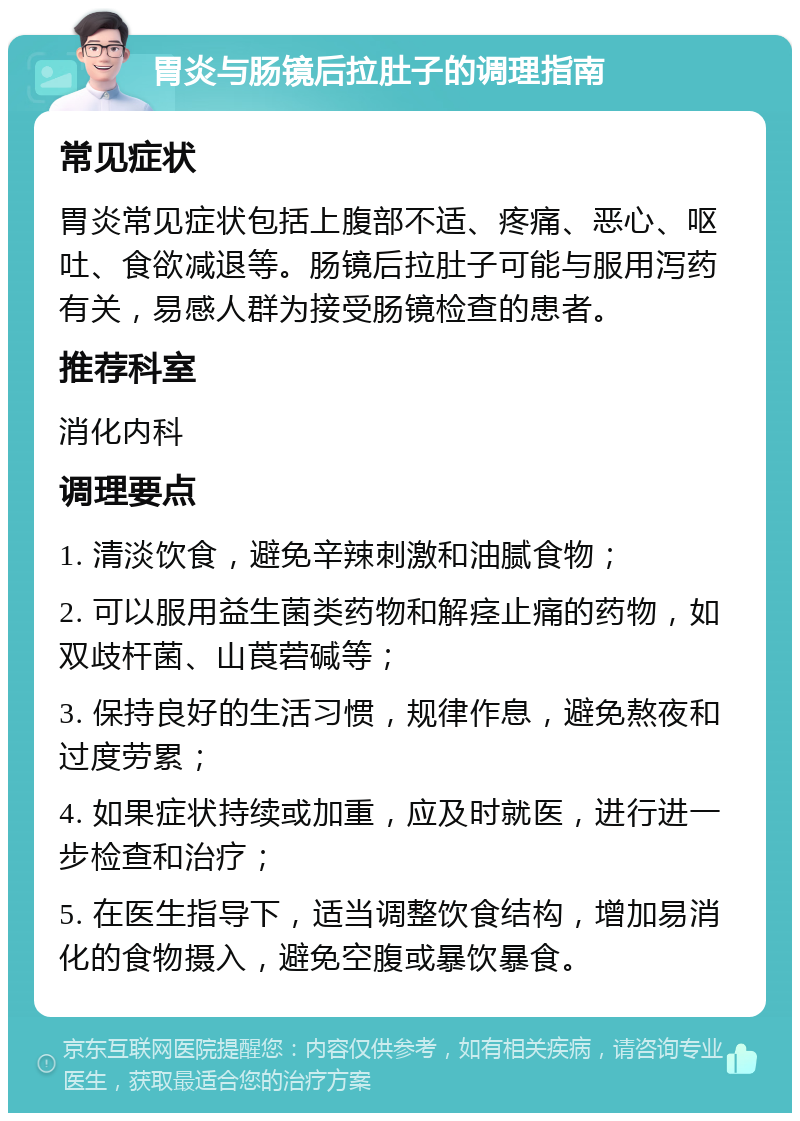 胃炎与肠镜后拉肚子的调理指南 常见症状 胃炎常见症状包括上腹部不适、疼痛、恶心、呕吐、食欲减退等。肠镜后拉肚子可能与服用泻药有关，易感人群为接受肠镜检查的患者。 推荐科室 消化内科 调理要点 1. 清淡饮食，避免辛辣刺激和油腻食物； 2. 可以服用益生菌类药物和解痉止痛的药物，如双歧杆菌、山莨菪碱等； 3. 保持良好的生活习惯，规律作息，避免熬夜和过度劳累； 4. 如果症状持续或加重，应及时就医，进行进一步检查和治疗； 5. 在医生指导下，适当调整饮食结构，增加易消化的食物摄入，避免空腹或暴饮暴食。