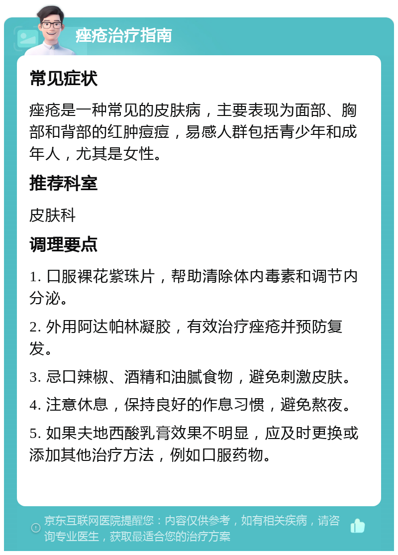 痤疮治疗指南 常见症状 痤疮是一种常见的皮肤病，主要表现为面部、胸部和背部的红肿痘痘，易感人群包括青少年和成年人，尤其是女性。 推荐科室 皮肤科 调理要点 1. 口服裸花紫珠片，帮助清除体内毒素和调节内分泌。 2. 外用阿达帕林凝胶，有效治疗痤疮并预防复发。 3. 忌口辣椒、酒精和油腻食物，避免刺激皮肤。 4. 注意休息，保持良好的作息习惯，避免熬夜。 5. 如果夫地西酸乳膏效果不明显，应及时更换或添加其他治疗方法，例如口服药物。