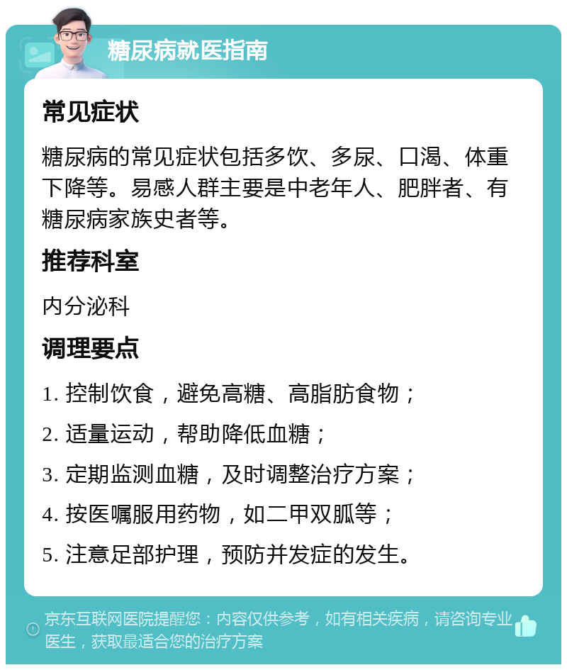 糖尿病就医指南 常见症状 糖尿病的常见症状包括多饮、多尿、口渴、体重下降等。易感人群主要是中老年人、肥胖者、有糖尿病家族史者等。 推荐科室 内分泌科 调理要点 1. 控制饮食，避免高糖、高脂肪食物； 2. 适量运动，帮助降低血糖； 3. 定期监测血糖，及时调整治疗方案； 4. 按医嘱服用药物，如二甲双胍等； 5. 注意足部护理，预防并发症的发生。