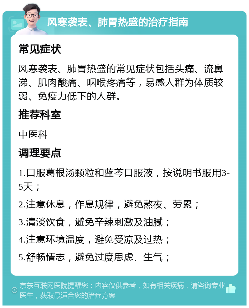 风寒袭表、肺胃热盛的治疗指南 常见症状 风寒袭表、肺胃热盛的常见症状包括头痛、流鼻涕、肌肉酸痛、咽喉疼痛等，易感人群为体质较弱、免疫力低下的人群。 推荐科室 中医科 调理要点 1.口服葛根汤颗粒和蓝芩口服液，按说明书服用3-5天； 2.注意休息，作息规律，避免熬夜、劳累； 3.清淡饮食，避免辛辣刺激及油腻； 4.注意环境温度，避免受凉及过热； 5.舒畅情志，避免过度思虑、生气；