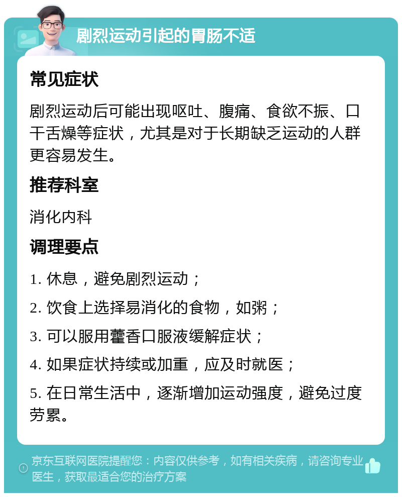 剧烈运动引起的胃肠不适 常见症状 剧烈运动后可能出现呕吐、腹痛、食欲不振、口干舌燥等症状，尤其是对于长期缺乏运动的人群更容易发生。 推荐科室 消化内科 调理要点 1. 休息，避免剧烈运动； 2. 饮食上选择易消化的食物，如粥； 3. 可以服用藿香口服液缓解症状； 4. 如果症状持续或加重，应及时就医； 5. 在日常生活中，逐渐增加运动强度，避免过度劳累。