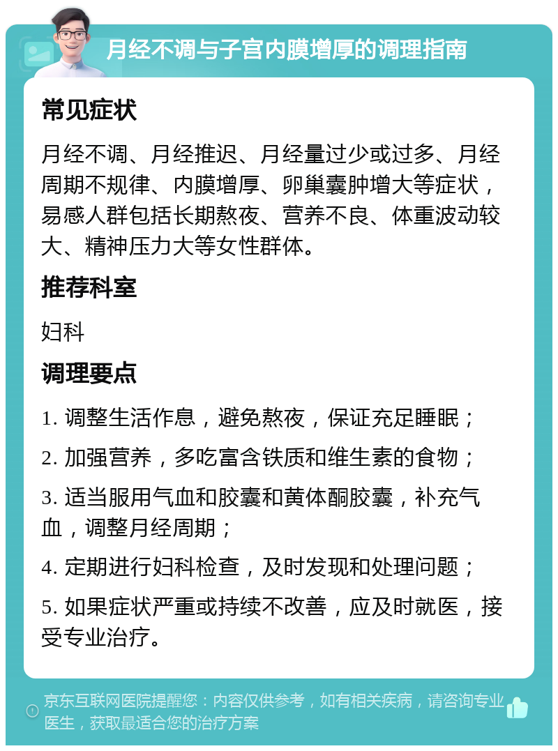 月经不调与子宫内膜增厚的调理指南 常见症状 月经不调、月经推迟、月经量过少或过多、月经周期不规律、内膜增厚、卵巢囊肿增大等症状，易感人群包括长期熬夜、营养不良、体重波动较大、精神压力大等女性群体。 推荐科室 妇科 调理要点 1. 调整生活作息，避免熬夜，保证充足睡眠； 2. 加强营养，多吃富含铁质和维生素的食物； 3. 适当服用气血和胶囊和黄体酮胶囊，补充气血，调整月经周期； 4. 定期进行妇科检查，及时发现和处理问题； 5. 如果症状严重或持续不改善，应及时就医，接受专业治疗。